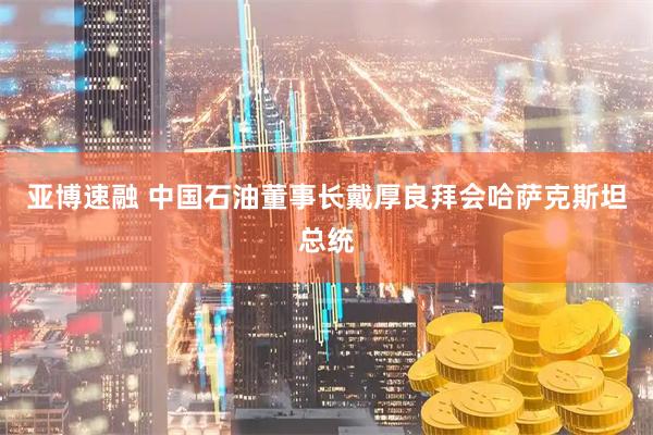 亚博速融 中国石油董事长戴厚良拜会哈萨克斯坦总统