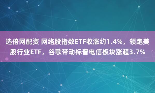 选倍网配资 网络股指数ETF收涨约1.4%，领跑美股行业ETF，谷歌带动标普电信板块涨超3.7%