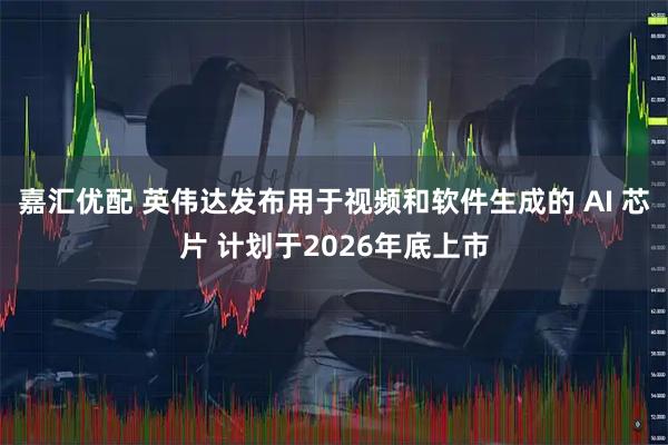 嘉汇优配 英伟达发布用于视频和软件生成的 AI 芯片 计划于2026年底上市