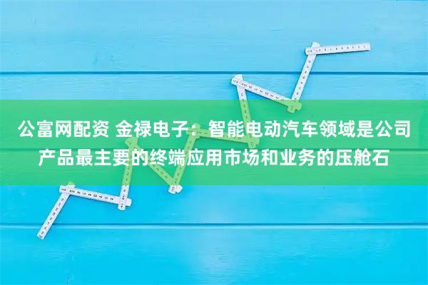 公富网配资 金禄电子：智能电动汽车领域是公司产品最主要的终端应用市场和业务的压舱石