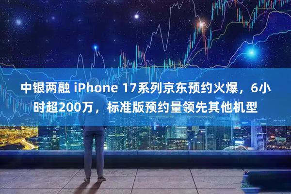 中银两融 iPhone 17系列京东预约火爆，6小时超200万，标准版预约量领先其他机型