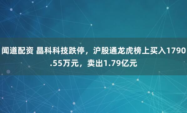 闻道配资 晶科科技跌停，沪股通龙虎榜上买入1790.55万元，卖出1.79亿元
