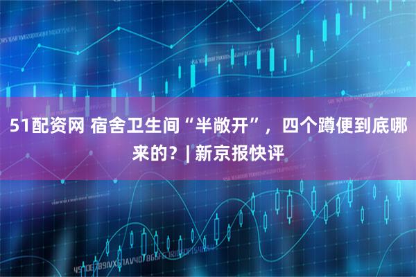 51配资网 宿舍卫生间“半敞开”，四个蹲便到底哪来的？| 新京报快评