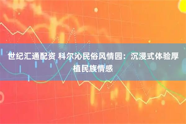 世纪汇通配资 科尔沁民俗风情园：沉浸式体验厚植民族情感