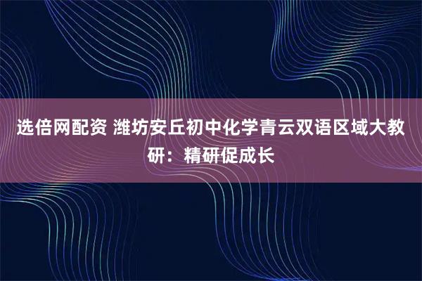 选倍网配资 潍坊安丘初中化学青云双语区域大教研：精研促成长