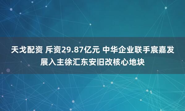 天戈配资 斥资29.87亿元 中华企业联手宸嘉发展入主徐汇东安旧改核心地块