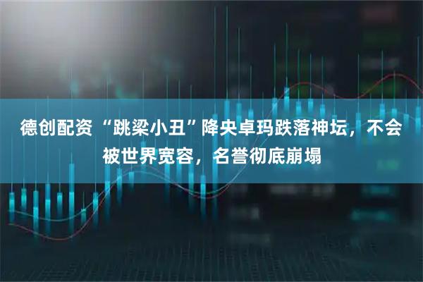 德创配资 “跳梁小丑”降央卓玛跌落神坛，不会被世界宽容，名誉彻底崩塌