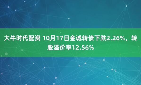 大牛时代配资 10月17日金诚转债下跌2.26%，转股溢价率12.56%