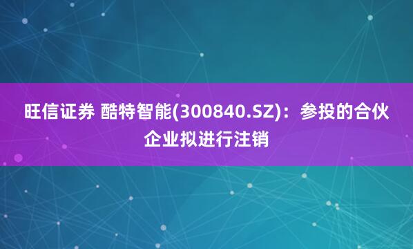 旺信证券 酷特智能(300840.SZ)：参投的合伙企业拟进行注销