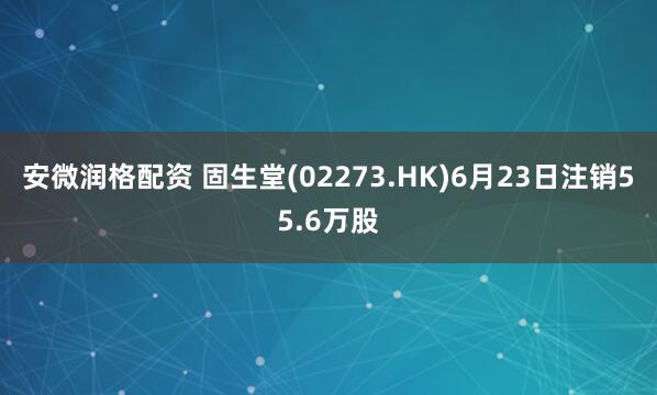 安微润格配资 固生堂(02273.HK)6月23日注销55.6万股