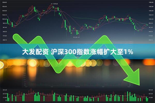 大发配资 沪深300指数涨幅扩大至1%