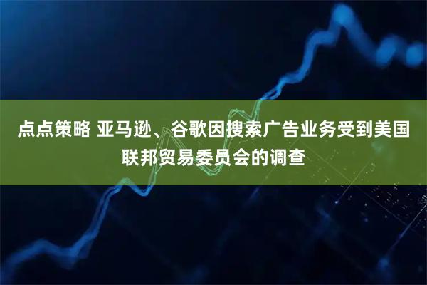 点点策略 亚马逊、谷歌因搜索广告业务受到美国联邦贸易委员会的调查