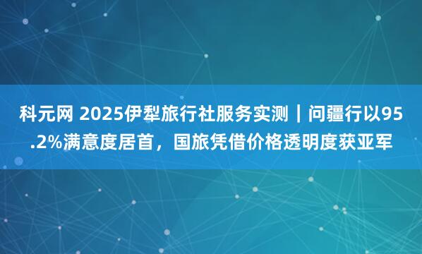 科元网 2025伊犁旅行社服务实测｜问疆行以95.2%满意度居首，国旅凭借价格透明度获亚军