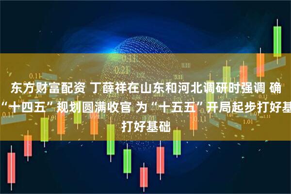 东方财富配资 丁薛祥在山东和河北调研时强调 确保“十四五”规划圆满收官 为“十五五”开局起步打好基础