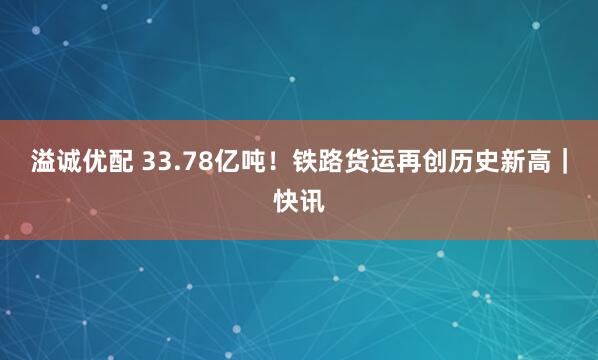 溢诚优配 33.78亿吨！铁路货运再创历史新高｜快讯