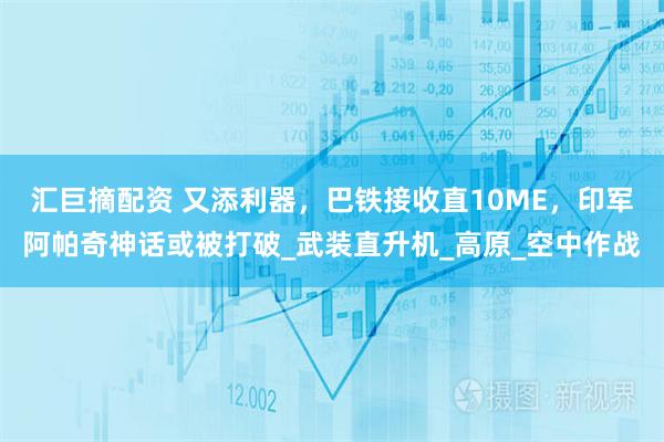 汇巨摘配资 又添利器，巴铁接收直10ME，印军阿帕奇神话或被打破_武装直升机_高原_空中作战