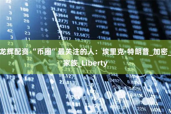 龙辉配资 “币圈”最关注的人：埃里克·特朗普_加密_家族_Liberty