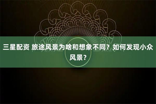 三星配资 旅途风景为啥和想象不同？如何发现小众风景？